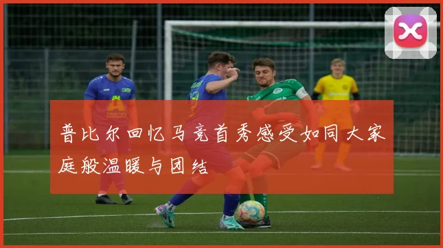 普比尔回忆马竞首秀感受如同大家庭般温暖与团结