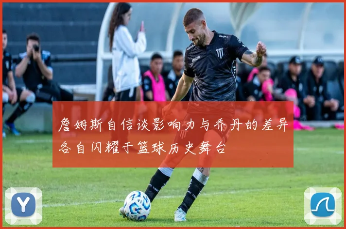 詹姆斯自信谈影响力与乔丹的差异各自闪耀于篮球历史舞台