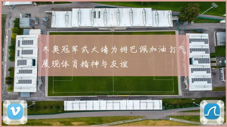 冬奥冠军武大靖为姆巴佩加油打气展现体育精神与友谊