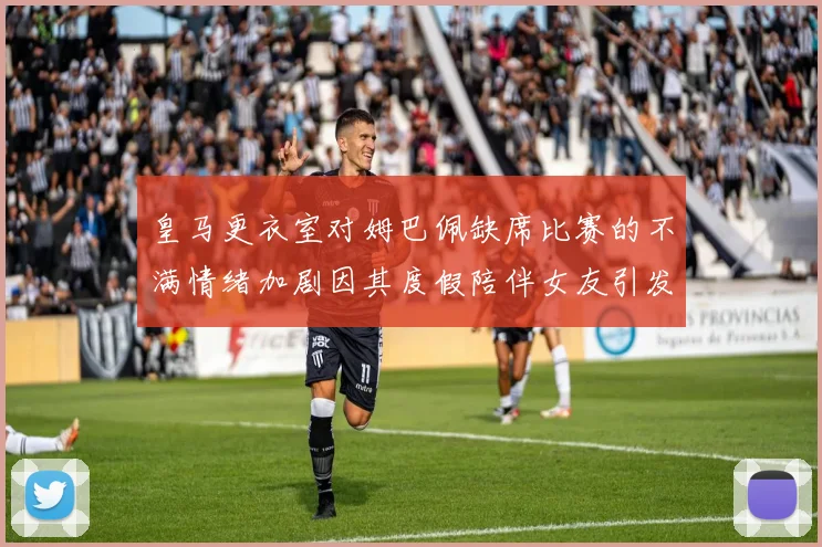 皇马更衣室对姆巴佩缺席比赛的不满情绪加剧因其度假陪伴女友引发争议