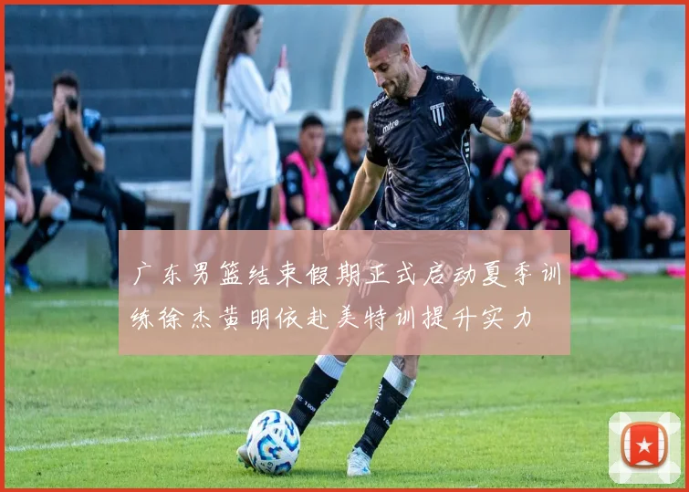 广东男篮结束假期正式启动夏季训练徐杰黄明依赴美特训提升实力
