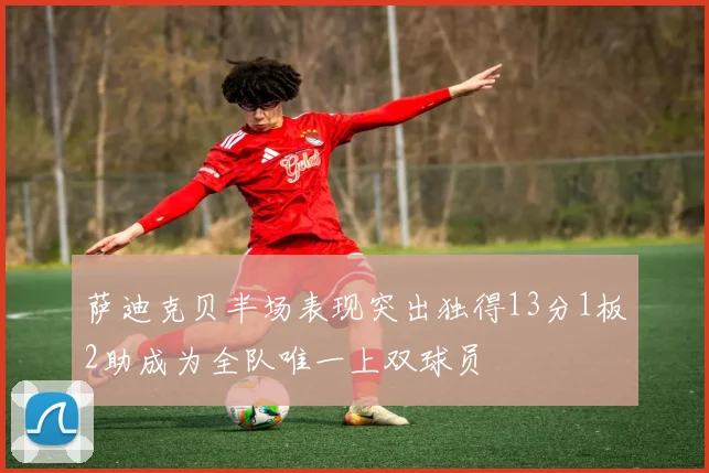萨迪克贝半场表现突出独得13分1板2助成为全队唯一上双球员