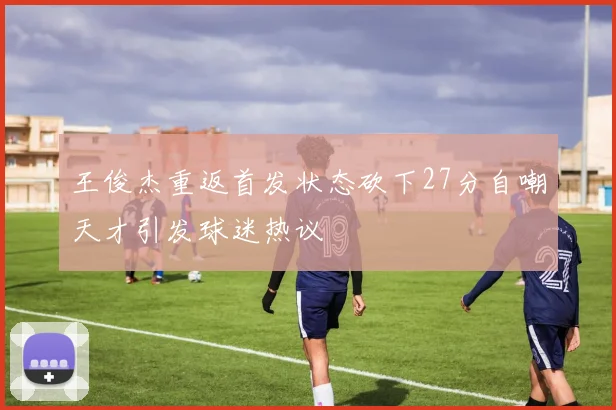 王俊杰重返首发状态砍下27分自嘲天才引发球迷热议