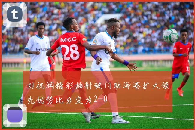 刘祝润精彩抽射破门助海港扩大领先优势比分变为2-0