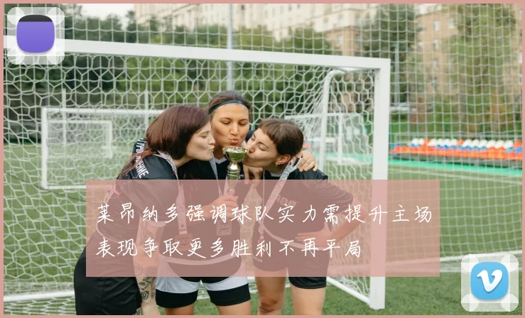 莱昂纳多强调球队实力需提升主场表现争取更多胜利不再平局