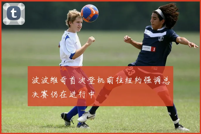 波波维奇首次登机前往纽约强调总决赛仍在进行中