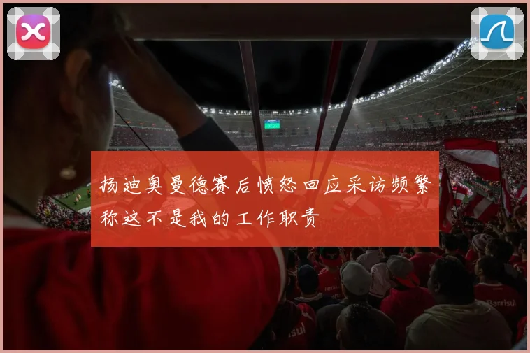 扬迪奥曼德赛后愤怒回应采访频繁称这不是我的工作职责