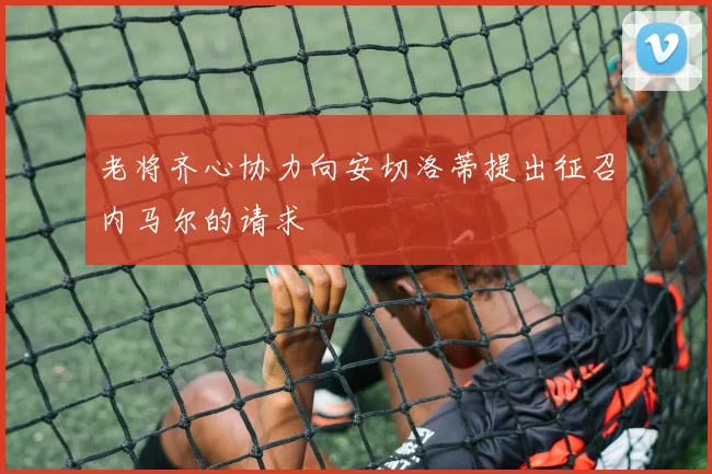老将齐心协力向安切洛蒂提出征召内马尔的请求