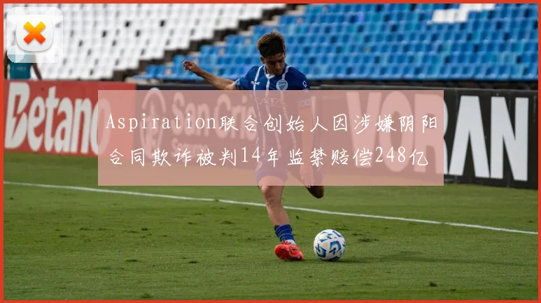 Aspiration联合创始人因涉嫌阴阳合同欺诈被判14年监禁赔偿248亿