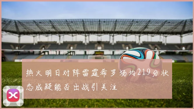 热火明日对阵雷霆希罗场均219分状态成疑能否出战引关注
