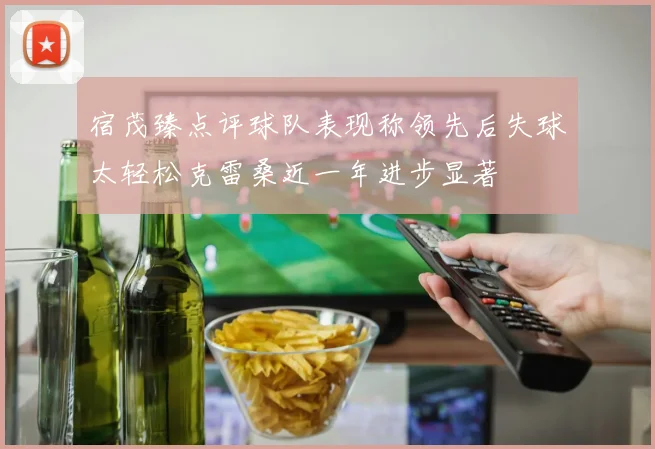 宿茂臻点评球队表现称领先后失球太轻松克雷桑近一年进步显著
