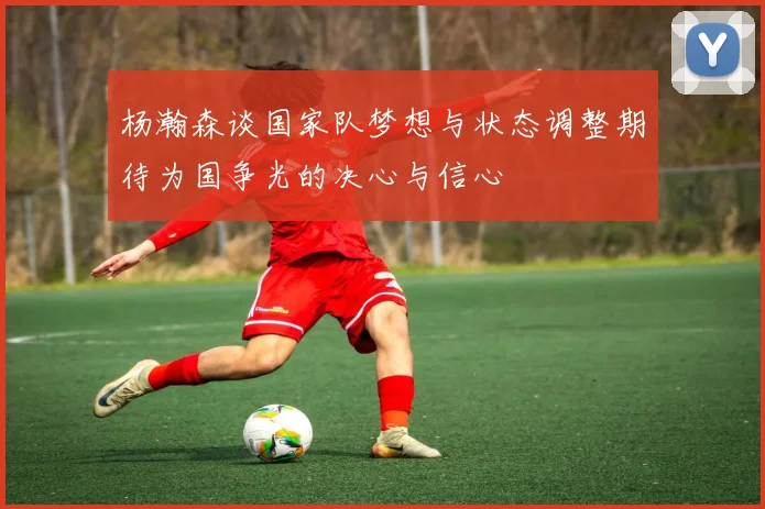 杨瀚森谈国家队梦想与状态调整期待为国争光的决心与信心