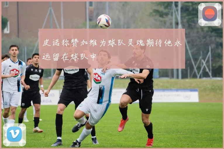 皮诺称赞加维为球队灵魂期待他永远留在球队中