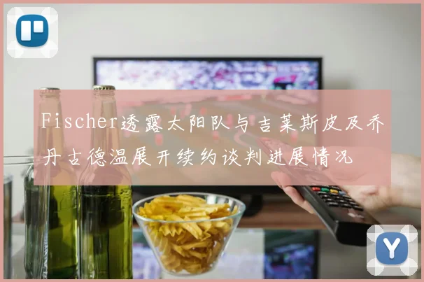 Fischer透露太阳队与吉莱斯皮及乔丹古德温展开续约谈判进展情况