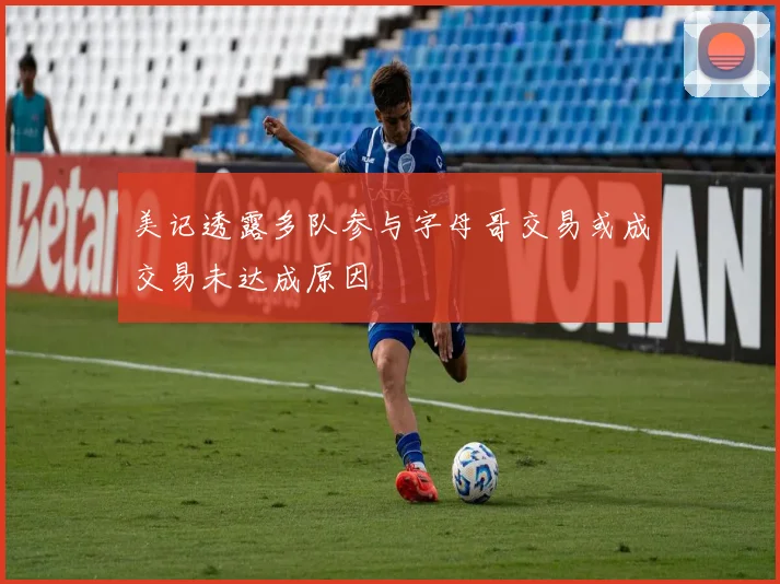 美记透露多队参与字母哥交易或成交易未达成原因