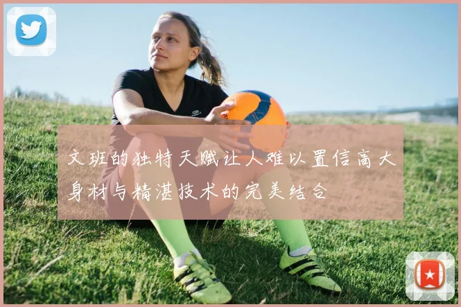 文班的独特天赋让人难以置信高大身材与精湛技术的完美结合
