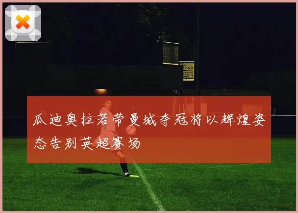 瓜迪奥拉若带曼城夺冠将以辉煌姿态告别英超赛场