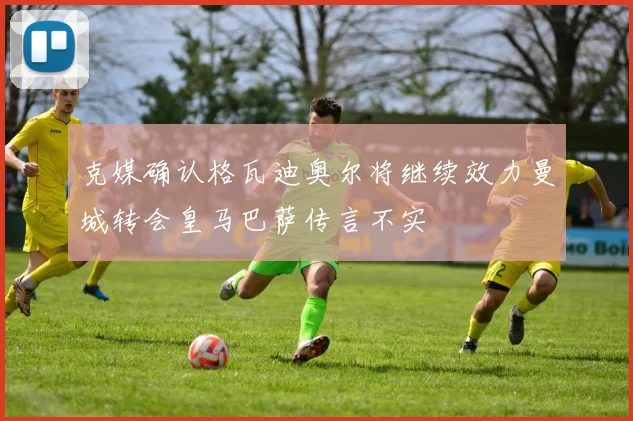 克媒确认格瓦迪奥尔将继续效力曼城转会皇马巴萨传言不实